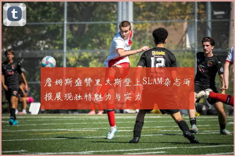 詹姆斯盛赞里夫斯登上SLAM杂志海报展现独特魅力与实力