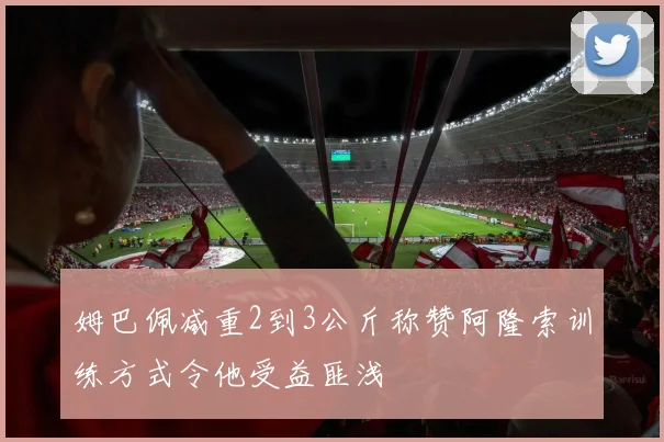 姆巴佩减重2到3公斤称赞阿隆索训练方式令他受益匪浅