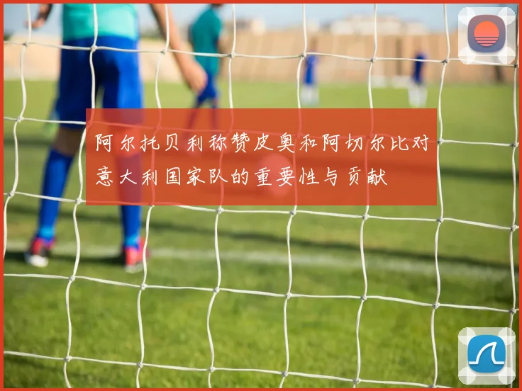 阿尔托贝利称赞皮奥和阿切尔比对意大利国家队的重要性与贡献