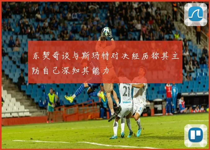 东契奇谈与斯玛特对决经历称其主防自己深知其能力