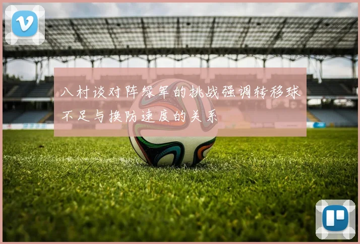 八村谈对阵绿军的挑战强调转移球不足与换防速度的关系