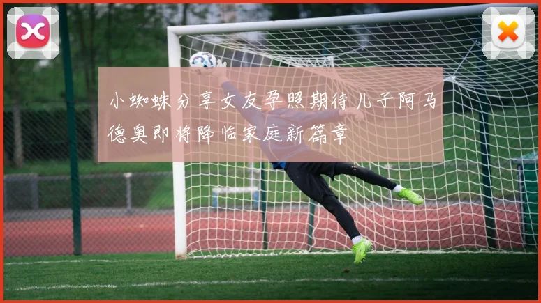 小蜘蛛分享女友孕照期待儿子阿马德奥即将降临家庭新篇章