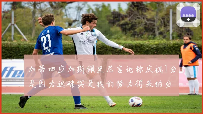 加蒂回应加斯佩里尼言论称庆祝1分是因为这确实是我们努力得来的分数