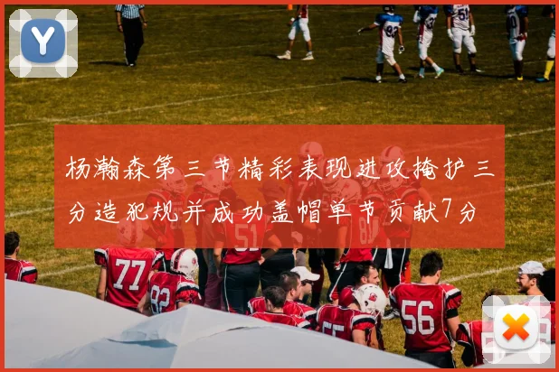 杨瀚森第三节精彩表现进攻掩护三分造犯规并成功盖帽单节贡献7分