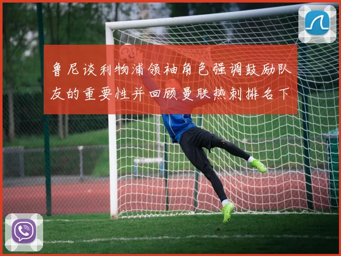 鲁尼谈利物浦领袖角色强调鼓励队友的重要性并回顾曼联热刺排名下滑经历