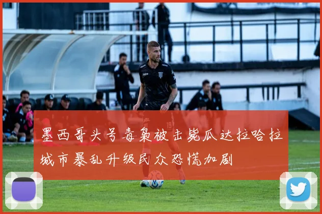 墨西哥头号毒枭被击毙瓜达拉哈拉城市暴乱升级民众恐慌加剧