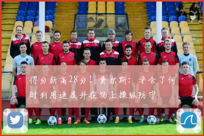 得分新高28分！费尔斯：学会了何时利用速度并在场上操纵防守