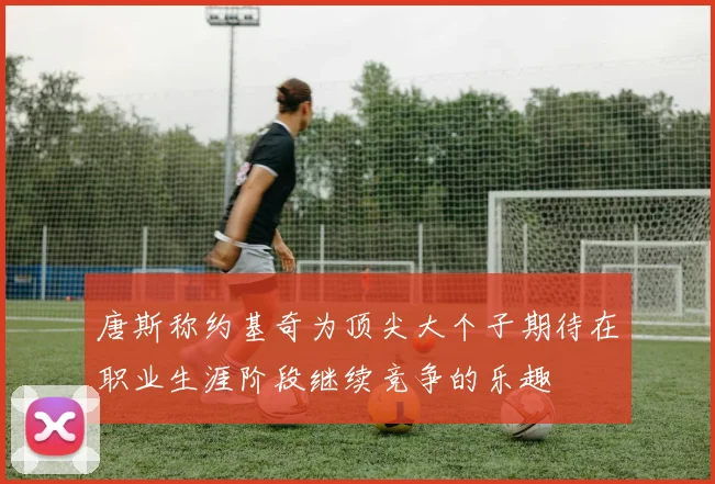 唐斯称约基奇为顶尖大个子期待在职业生涯阶段继续竞争的乐趣