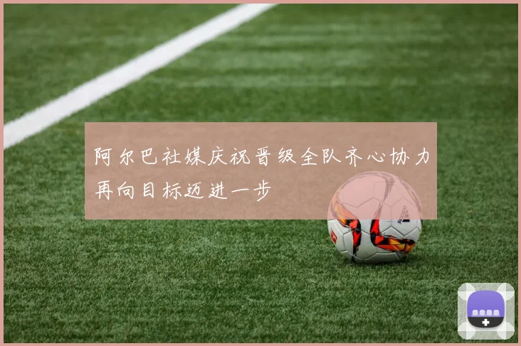 阿尔巴社媒庆祝晋级全队齐心协力再向目标迈进一步
