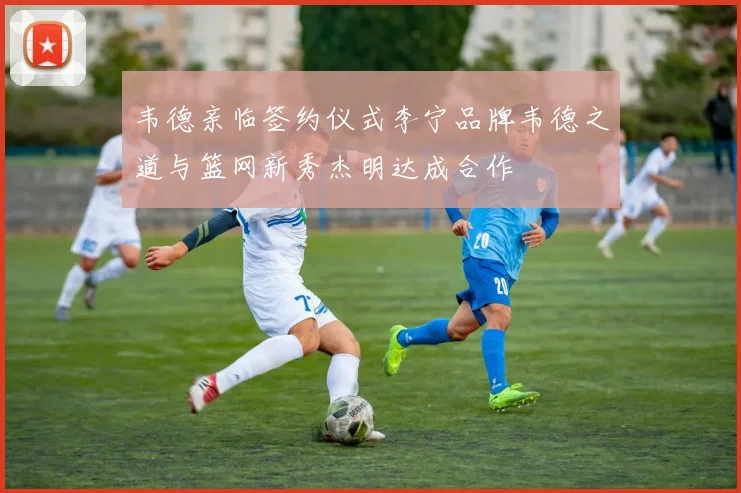韦德亲临签约仪式李宁品牌韦德之道与篮网新秀杰明达成合作
