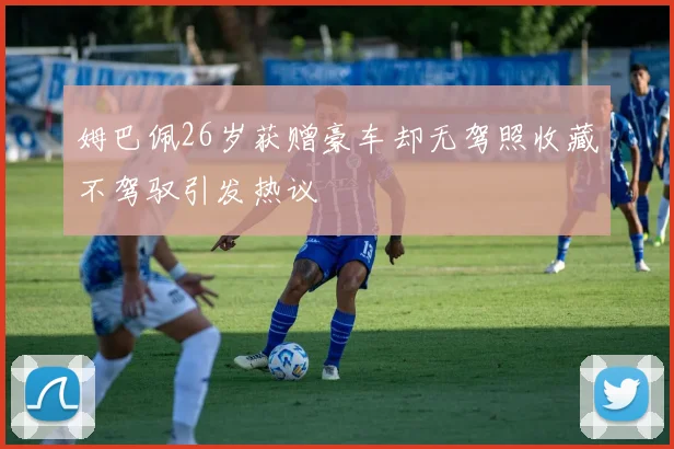 姆巴佩26岁获赠豪车却无驾照收藏不驾驭引发热议