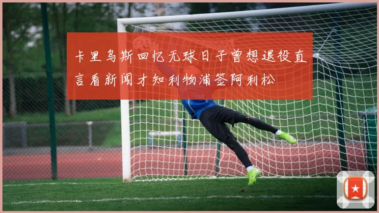 卡里乌斯回忆无球日子曾想退役直言看新闻才知利物浦签阿利松
