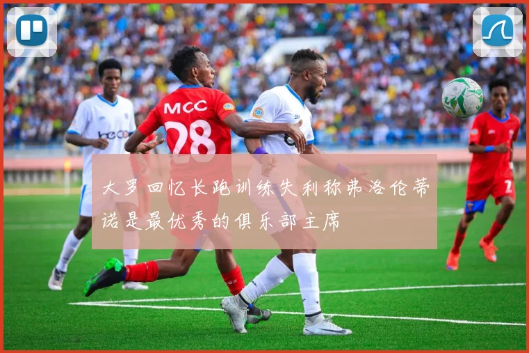 大罗回忆长跑训练失利称弗洛伦蒂诺是最优秀的俱乐部主席