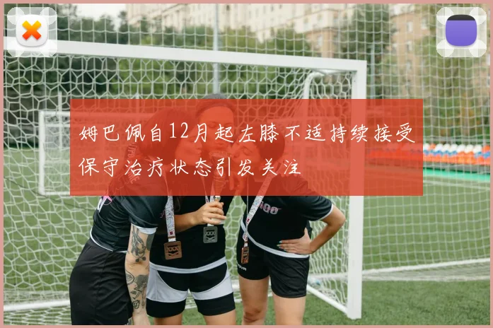 姆巴佩自12月起左膝不适持续接受保守治疗状态引发关注