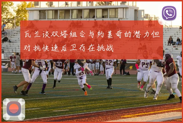 瓦兰谈双塔组合与约基奇的潜力但对抗快速后卫存在挑战