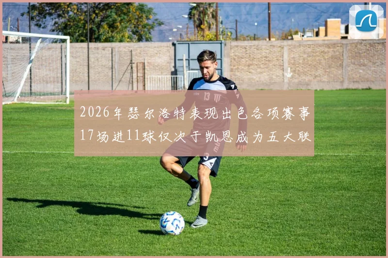 2026年瑟尔洛特表现出色各项赛事17场进11球仅次于凯恩成为五大联赛新星