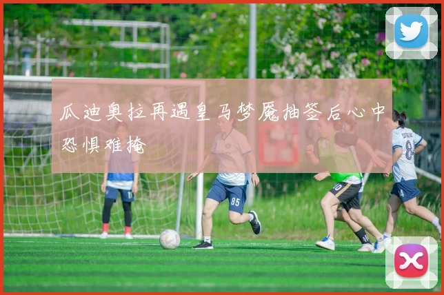 瓜迪奥拉再遇皇马梦魇抽签后心中恐惧难掩
