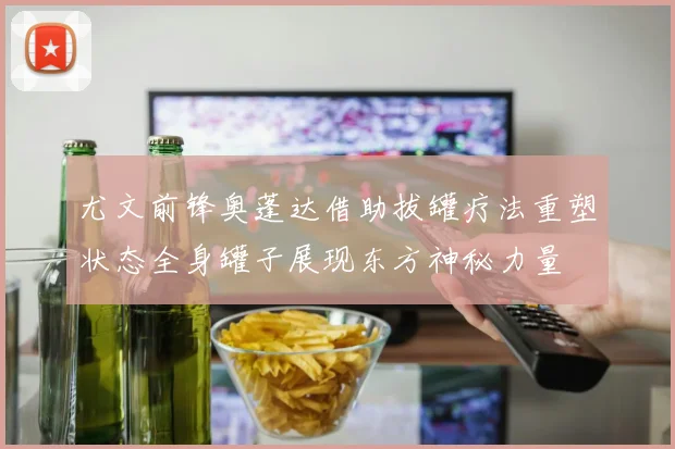 尤文前锋奥蓬达借助拔罐疗法重塑状态全身罐子展现东方神秘力量