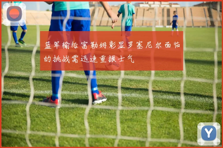 蓝军输给富勒姆彰显罗塞尼尔面临的挑战需迅速重振士气
