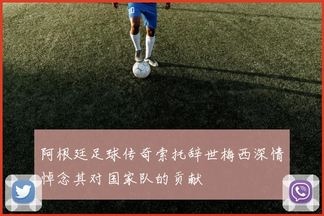 阿根廷足球传奇索托辞世梅西深情悼念其对国家队的贡献