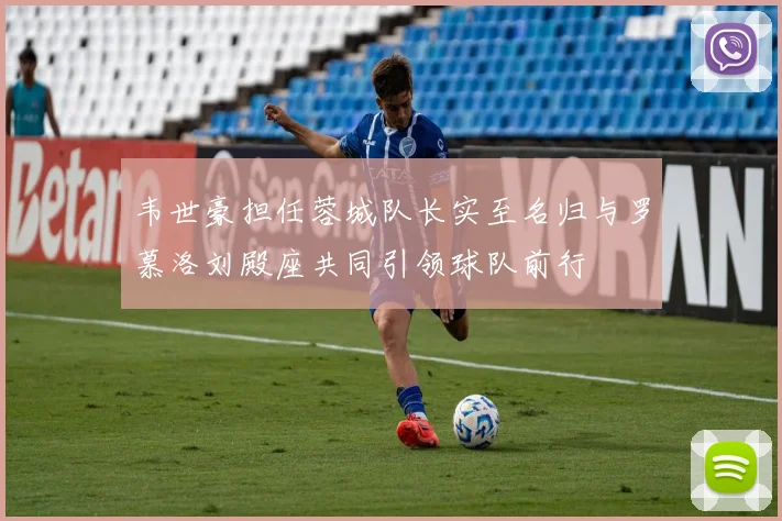韦世豪担任蓉城队长实至名归与罗慕洛刘殿座共同引领球队前行