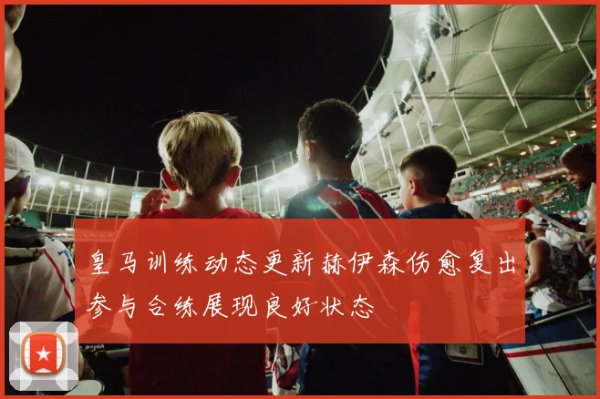 皇马训练动态更新赫伊森伤愈复出参与合练展现良好状态