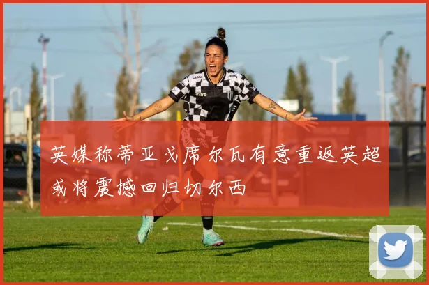 英媒称蒂亚戈席尔瓦有意重返英超或将震撼回归切尔西