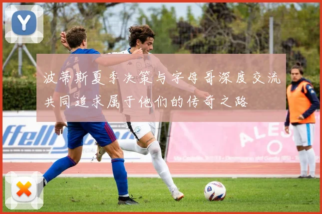 波蒂斯夏季决策与字母哥深度交流共同追求属于他们的传奇之路