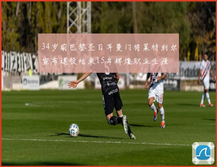 34岁前巴黎圣日耳曼门将莱特利尔宣布退役结束15年辉煌职业生涯