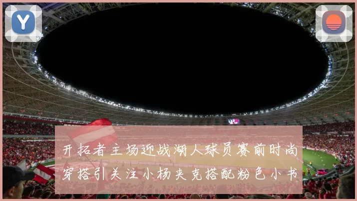 开拓者主场迎战湖人球员赛前时尚穿搭引关注小杨夹克搭配粉色小书包