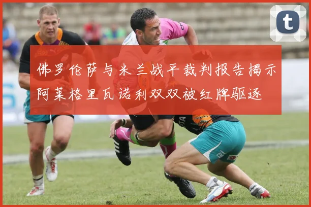 佛罗伦萨与米兰战平裁判报告揭示阿莱格里瓦诺利双双被红牌驱逐
