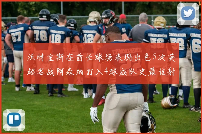 沃特金斯在酋长球场表现出色5次英超客战阿森纳打入4球成队史最佳射手