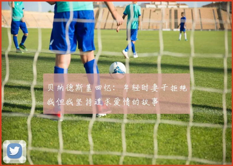 贝纳德斯基回忆：年轻时妻子拒绝我但我坚持追求爱情的故事