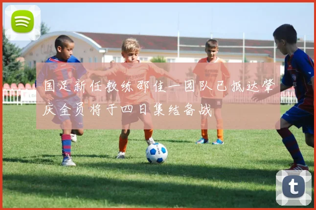 国足新任教练邵佳一团队已抵达肇庆全员将于四日集结备战