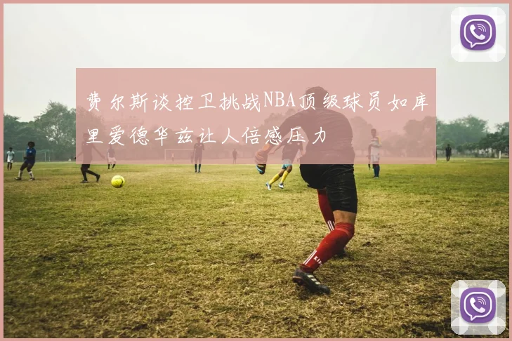 费尔斯谈控卫挑战NBA顶级球员如库里爱德华兹让人倍感压力
