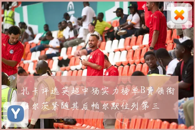 扎卡评选英超中场实力榜单B费领衔维尔茨紧随其后帕尔默位列第三