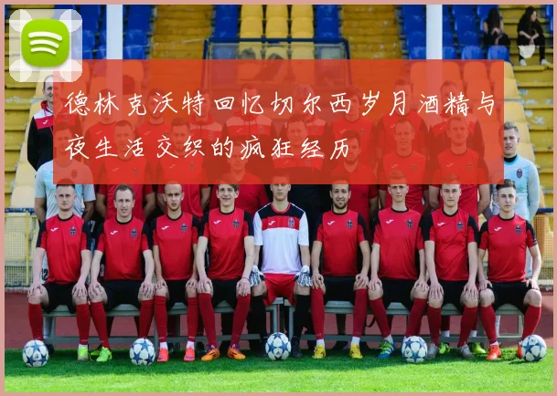 德林克沃特回忆切尔西岁月酒精与夜生活交织的疯狂经历