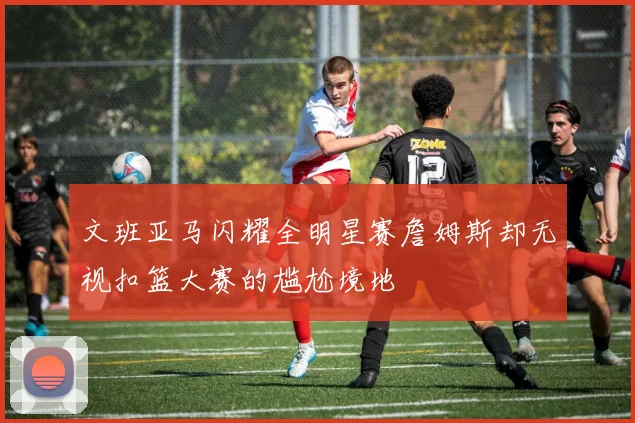 文班亚马闪耀全明星赛詹姆斯却无视扣篮大赛的尴尬境地