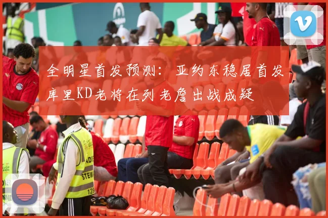 全明星首发预测：亚约东稳居首发库里KD老将在列老詹出战成疑