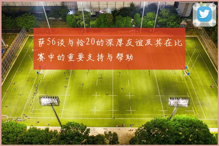 萨56谈与恰20的深厚友谊及其在比赛中的重要支持与帮助