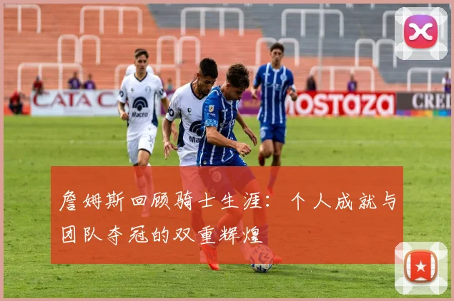 詹姆斯回顾骑士生涯：个人成就与团队夺冠的双重辉煌