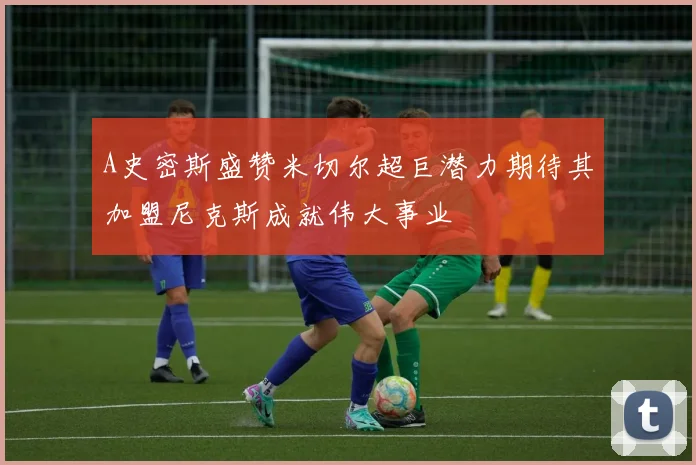 A史密斯盛赞米切尔超巨潜力期待其加盟尼克斯成就伟大事业